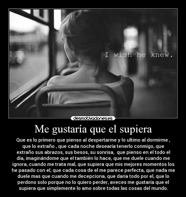 Me gustaría que el supiera - Que es lo primero que pienso al despertarme y lo ultimo al dormirme ,
que lo extraño , que cada noche desearía tenerlo conmigo, que
extraño sus abrazos, sus besos, su sonrisa,  que pienso en el todo el
dia, imaginándome que el también lo hace, que me duele cuando me
ignora, cuando me trata mal, que supiera que mis mejores momentos los
he pasado con el, que cada cosa de el me parece perfecta, que nada me
duele mas que cuando me decepciona, que daría todo por el, que lo
perdono solo porque no lo quiero perder, aveces me gustaría que el
supiera que simplemente lo amo sobre todas las cosas del mundo.