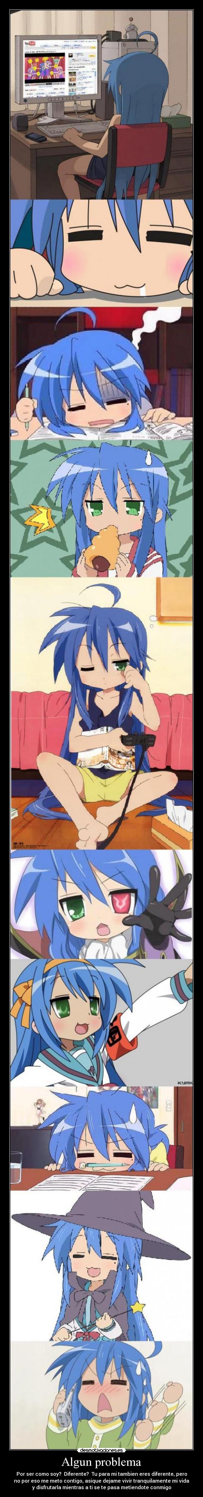 Algun problema - Por ser como soy?  Diferente?  Tu para mi tambien eres diferente, pero
no por eso me meto contigo, asique dejame vivir tranquilamente mi vida
y disfrutarla mientras a ti se te pasa metiendote conmigo