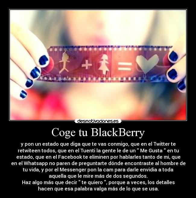 Coge tu BlackBerry - y pon un estado que diga que te vas conmigo, que en el Twitter te
retwiteen todos, que en el Tuenti la gente le de un Me Gusta en tu
estado, que en el Facebook te eliminen por hablarles tanto de mi, que
en el Whatsapp no paren de preguntarte dónde encontraste al hombre de
tu vida, y por el Messenger pon la cam para darle envidia a toda
aquella que le mire más de dos segundos.
Haz algo más que decir te quiero , porque a veces, los detalles
hacen que esa palabra valga más de lo que se usa.