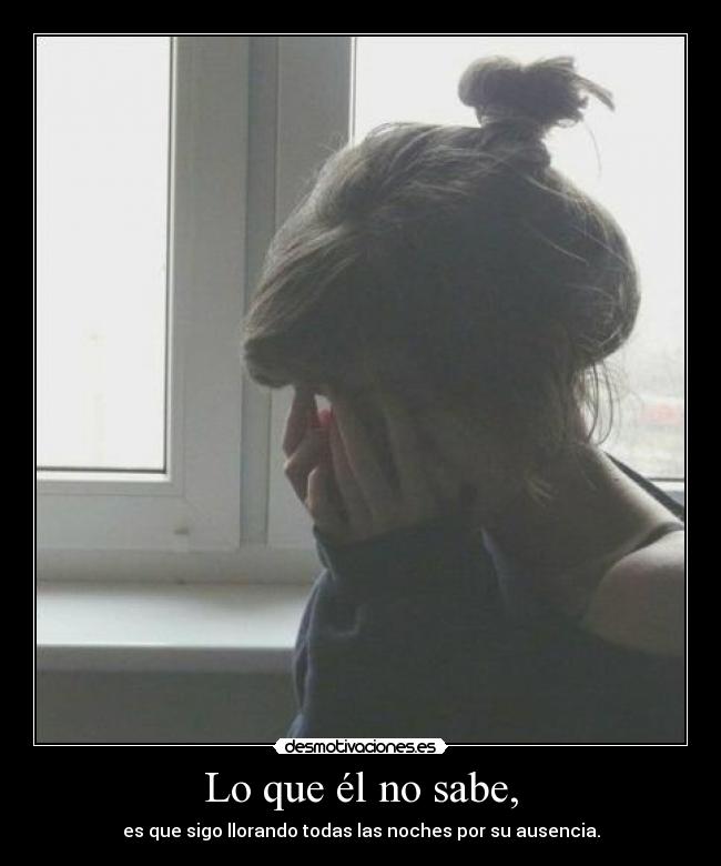 Lo que él no sabe, - es que sigo llorando todas las noches por su ausencia.