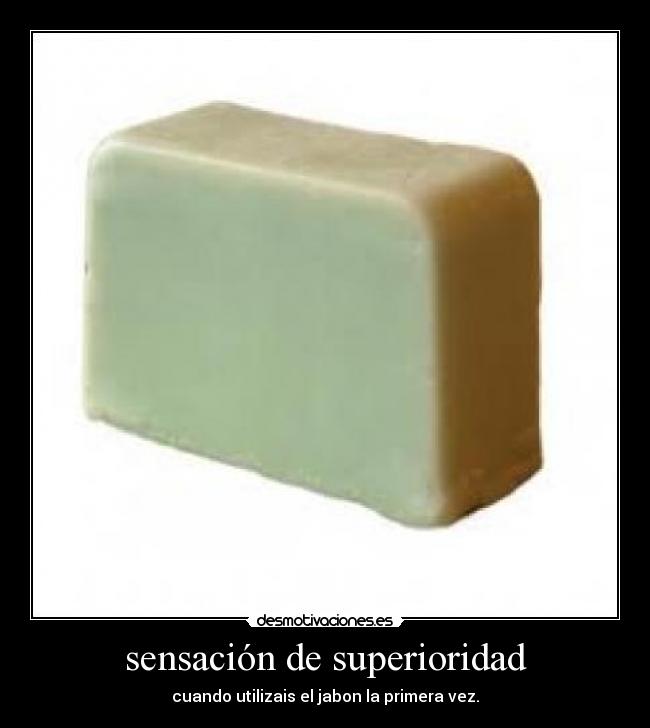 sensación de superioridad - cuando utilizais el jabon la primera vez.