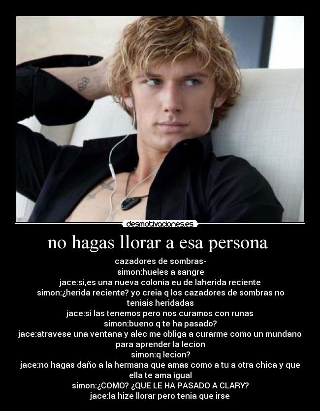 no hagas llorar a esa persona - cazadores de sombras-
simon:hueles a sangre
jace:si,es una nueva colonia eu de laherida reciente
simon:¿herida reciente? yo creia q los cazadores de sombras no
teniais heridadas
jace:si las tenemos pero nos curamos con runas
simon:bueno q te ha pasado?
jace:atravese una ventana y alec me obliga a curarme como un mundano
para aprender la lecion
simon:q lecion?
jace:no hagas daño a la hermana que amas como a tu a otra chica y que
ella te ama igual
simon:¿COMO? ¿QUE LE HA PASADO A CLARY?
jace:la hize llorar pero tenia que irse