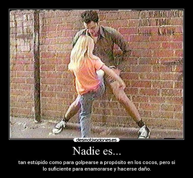 Nadie es... - tan estúpido como para golpearse a propósito en los cocos, pero si
lo suficiente para enamorarse y hacerse daño.