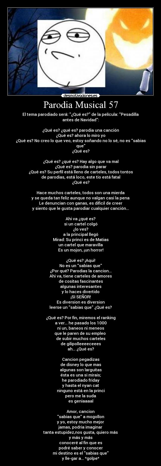 Parodia Musical 57 - El tema parodiado será: ¿Qué es? de la película: Pesadilla antes de Navidad:
¿Qué es? ¿qué es? parodia una canción
¿Qué es? ahora lo miro yo
¿Qué es? No creo lo que veo, estoy soñando no lo sé, no es sabias que
¿Qué es?
¿Qué es? ¿qué es? Hay algo que va mal
¿Qué es? parodia sin parar
¿Qué es? Su perfil está lleno de carteles, todos tontos
de parodias, está loco, este tio está fatal
¿Qué es?
Hace muchos carteles, todos son una mierda
y se queda tan feliz aunque no valgan casi la pena
Le denuncian con ganas, es dificil de creer
y siento que le gusta parodiar cualquier canción...
Ahi va ¿qué es?
si un cartel colgó
¿lo ves?
a la principal llegó
Mirad: Su princi es de Matias
un cartel que maravilla
Es un mojon, ¡un horror!
¿Qué es? ¡Aqui!
No es un sabias que
¿Por qué? Parodias la cancion...
Ahi va, tiene carteles de amores
de cositas fascinantes
algunas interesantes
y lo haces divertido
¡SI SEÑOR!
Es diversion es diversion
leerse un sabias que ¿Qué es?
¿Qué es? Por fin, miremos el ranking
a ver... he pasado los 1000
ni un, baneos ni meneos
que le paren de su empleo
de subir muchos carteles
de gilipolleeeeceees
ah... ¿Qué es?
Cancion pegadizas
de disney lo que mas
algunas son larguitas
ésta es una si mirais;
he parodiado friday
y hasta el nyan cat
ninguno está en la princi
pero me la suda
es geniaaaal
Amor, cancion
sabias que a mogollon
y yo, estoy mucho mejor
jamas, podria imaginar
tanta estupidez,nos gusta, quiero más
y más y más
conoceré al fin que es
podré saber y conocer
mi destino es el sabias que
y lle-gar a... *golpe*