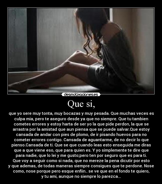 Que si, - que yo sere muy tonta, muy bocazas y muy pesada. Que muchas veces es
culpa mia, pero te aseguro desde ya que no siempre. Que tu tambien
cometes errores y estoy harta de ser yo la que pide perdon, la que se
arrastra por la amistad que aun piensa que se puede salvar.Que estoy
cansada de andar con pies de plomo, de ir pisando huevos para no
cometer errores contigo. Cansada de aguantarme, de no decir lo que
pienso.Cansada de ti. Que se que cuando leas esto enseguida me diras
que a que viene eso, que para quien es. Y yo simplemente te dire que
para nadie, que lo lei y me gusto;pero ten por seguro que es para ti.
Que voy a seguir como si nada, que no mereze la pena dicutir por esto
y que ademas, de todas maneras siempre consigues que te perdone. Nose
como, nose porque pero esque enfiin.. se ve que en el fondo te quiero,
y tu ami, aunque no siempre lo parezca...