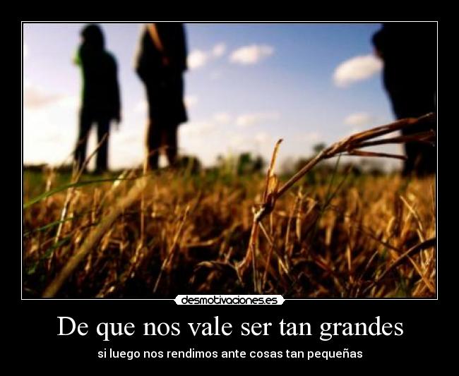 De que nos vale ser tan grandes - si luego nos rendimos ante cosas tan pequeñas