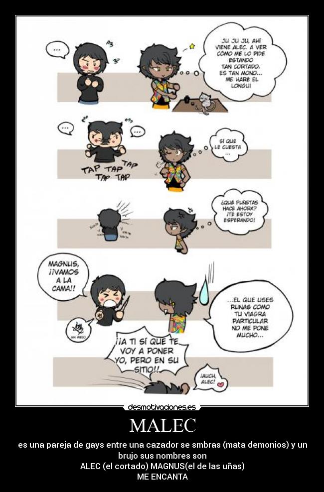 MALEC - es una pareja de gays entre una cazador se smbras (mata demonios) y un
brujo sus nombres son
ALEC (el cortado) MAGNUS(el de las uñas)
ME ENCANTA