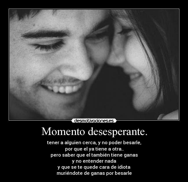 Momento desesperante. - tener a alguien cerca, y no poder besarle,
por que el ya tiene a otra..
pero saber que el también tiene ganas
y no entender nada
y que se te quede cara de idiota
muriéndote de ganas por besarle
