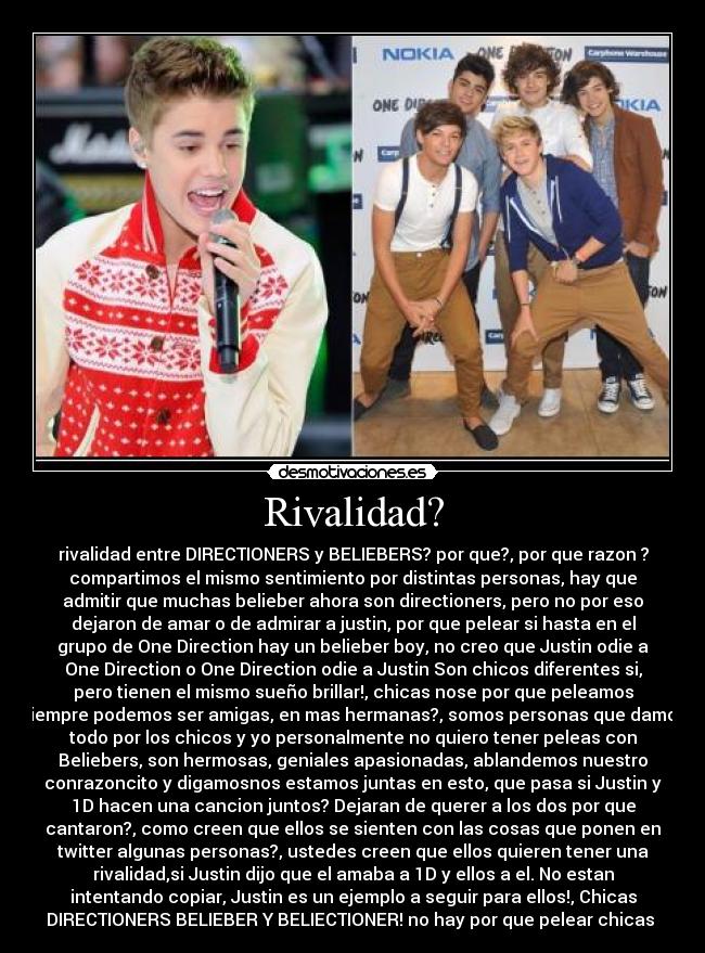 Rivalidad? - rivalidad entre DIRECTIONERS y BELIEBERS? por que?, por que razon ?
compartimos el mismo sentimiento por distintas personas, hay que
admitir que muchas belieber ahora son directioners, pero no por eso
dejaron de amar o de admirar a justin, por que pelear si hasta en el
grupo de One Direction hay un belieber boy, no creo que Justin odie a
One Direction o One Direction odie a Justin Son chicos diferentes si,
pero tienen el mismo sueño brillar!, chicas nose por que peleamos
siempre podemos ser amigas, en mas hermanas?, somos personas que damos
todo por los chicos y yo personalmente no quiero tener peleas con
Beliebers, son hermosas, geniales apasionadas, ablandemos nuestro
conrazoncito y digamosnos estamos juntas en esto, que pasa si Justin y
1D hacen una cancion juntos? Dejaran de querer a los dos por que
cantaron?, como creen que ellos se sienten con las cosas que ponen en
twitter algunas personas?, ustedes creen que ellos quieren tener una
rivalidad,si Justin dijo que el amaba a 1D y ellos a el. No estan
intentando copiar, Justin es un ejemplo a seguir para ellos!, Chicas
DIRECTIONERS BELIEBER Y BELIECTIONER! no hay por que pelear chicas 