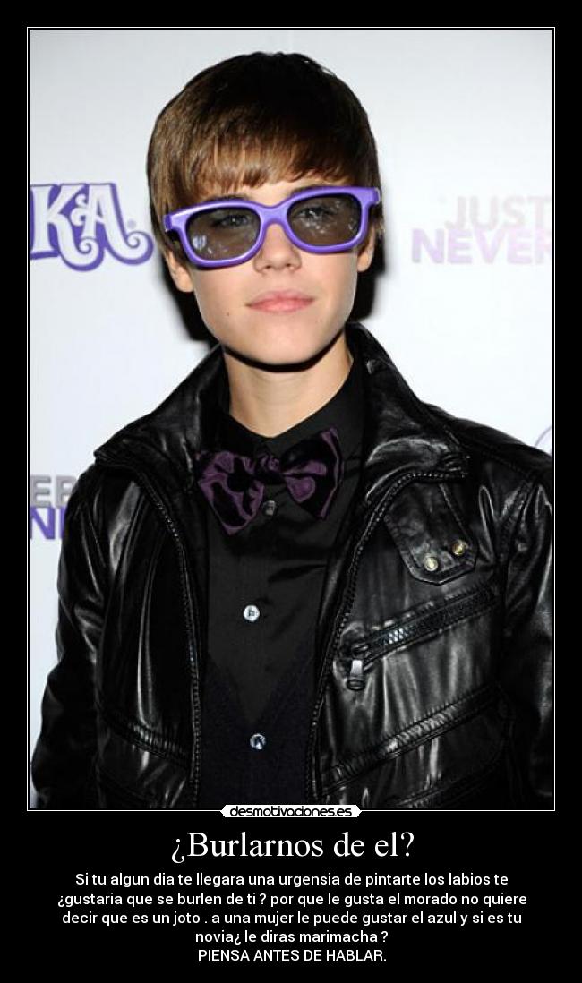 ¿Burlarnos de el? - Si tu algun dia te llegara una urgensia de pintarte los labios te
¿gustaria que se burlen de ti ? por que le gusta el morado no quiere
decir que es un joto . a una mujer le puede gustar el azul y si es tu
novia¿ le diras marimacha ?
PIENSA ANTES DE HABLAR.