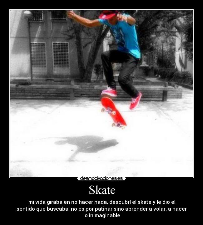 Skate - mi vida giraba en no hacer nada, descubrí el skate y le dio el
sentido que buscaba, no es por patinar sino aprender a volar, a hacer
lo inimaginable