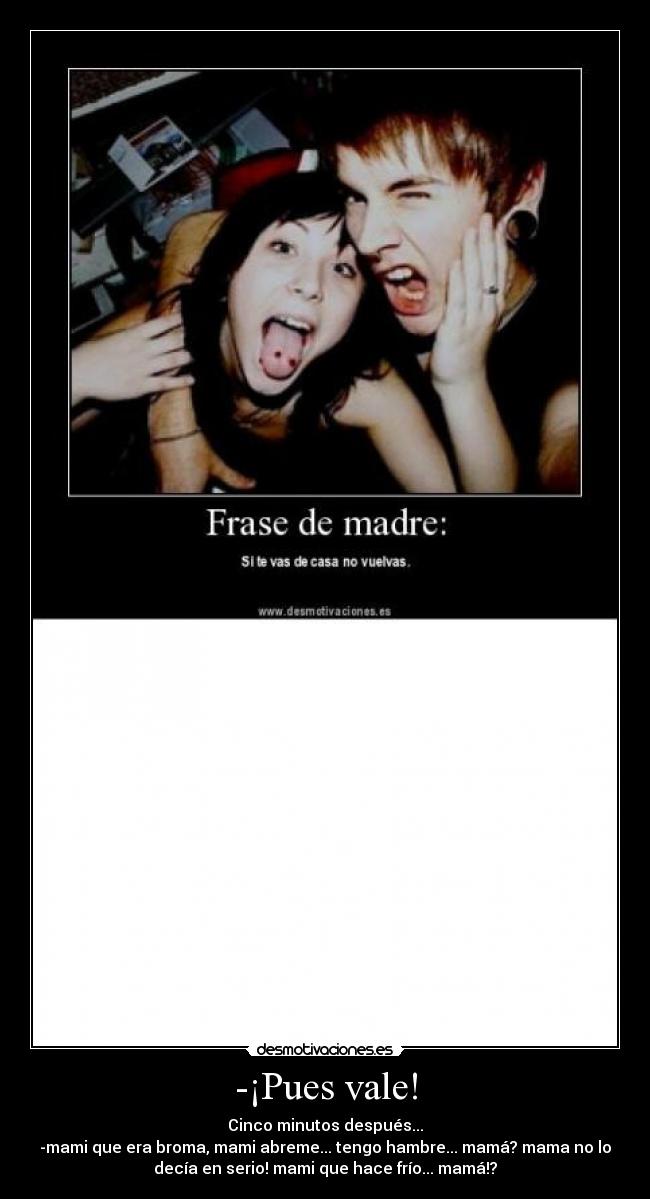 -¡Pues vale! - Cinco minutos después...
-mami que era broma, mami abreme... tengo hambre... mamá? mama no lo
decía en serio! mami que hace frío... mamá!?