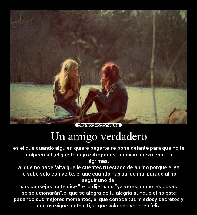 Un amigo verdadero - es el que cuando alguien quiere pegarte se pone delante para que no te
golpeen a ti,el que te deja estropear su camisa nueva con tus
lágrimas, 
al que no hace falta que le cuentes tu estado de ánimo porque el ya
lo sabe solo con verte, el que cuando has salido mal parado al no
seguir uno de 
sus consejos no te dice te lo dije sino ya verás, como las cosas
se solucionarán,el que se alegra de tu alegría aunque el no este
pasando sus mejores momentos, el que conoce tus miedosy secretos y
aún así sigue junto a ti, al que solo con ver eres feliz.