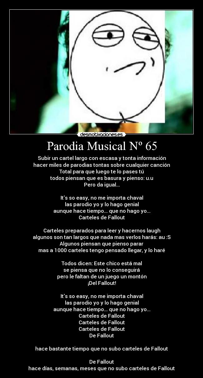 Parodia Musical Nº 65 - Subir un cartel largo con escasa y tonta información
hacer miles de parodias tontas sobre cualquier canción
Total para que luego te lo pases tú
todos piensan que es basura y pienso: u.u
Pero da igual...
Its so easy, no me importa chaval
las parodio yo y lo hago genial
aunque hace tiempo... que no hago yo...
Carteles de Fallout
Carteles preparados para leer y hacernos laugh
algunos son tan largos que nada mas verlos harás: au :S
Algunos piensan que pienso parar
mas a 1000 carteles tengo pensado llegar, y lo haré
Todos dicen: Este chico está mal
se piensa que no lo conseguirá
pero le faltan de un juego un montón
¡Del Fallout!
Its so easy, no me importa chaval
las parodio yo y lo hago genial
aunque hace tiempo... que no hago yo...
Carteles de Fallout
Carteles de Fallout
Carteles de Fallout
De Fallout
hace bastante tiempo que no subo carteles de Fallout
De Fallout
hace días, semanas, meses que no subo carteles de Fallout