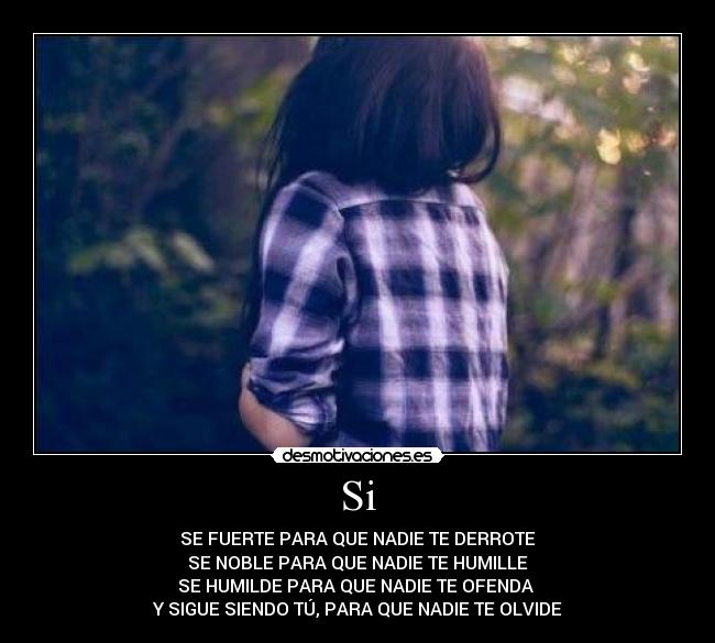Si - SE FUERTE PARA QUE NADIE TE DERROTE
SE NOBLE PARA QUE NADIE TE HUMILLE
SE HUMILDE PARA QUE NADIE TE OFENDA
Y SIGUE SIENDO TÚ, PARA QUE NADIE TE OLVIDE