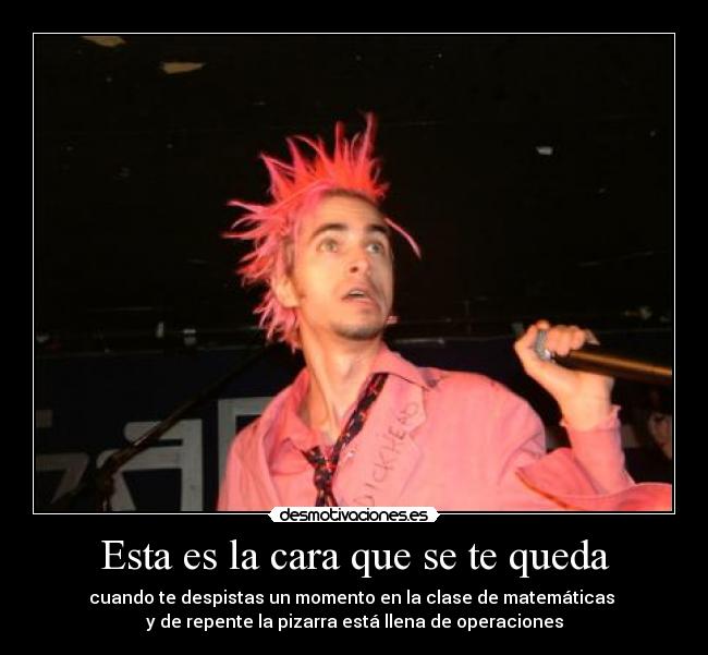 Esta es la cara que se te queda - cuando te despistas un momento en la clase de matemáticas 
y de repente la pizarra está llena de operaciones
