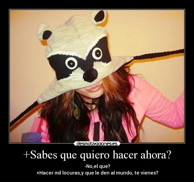 +Sabes que quiero hacer ahora? - -No,el que?
+Hacer mil locuras,y que le den al mundo, te vienes?