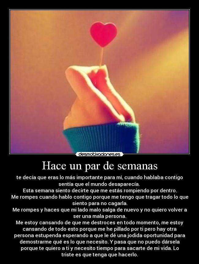 Hace un par de semanas - te decía que eras lo más importante para mí, cuando hablaba contigo
sentía que el mundo desaparecía. 
Esta semana siento decirte que me estás rompiendo por dentro.
Me rompes cuando hablo contigo porque me tengo que tragar todo lo que
siento para no cagarla.
Me rompes y haces que mi lado malo salga de nuevo y no quiero volver a
ser una mala persona.
Me estoy cansando de que me destroces en todo momento, me estoy
cansando de todo esto porque me he pillado por ti pero hay otra
persona estupenda esperando a que le dé una jodida oportunidad para
demostrarme qué es lo que necesito. Y pasa que no puedo dársela
porque te quiero a ti y necesito tiempo para sacarte de mi vida. Lo
triste es que tenga que hacerlo.