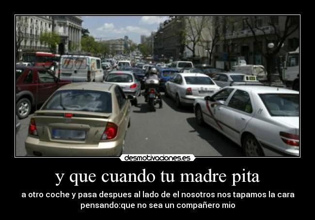 y que cuando tu madre pita - a otro coche y pasa despues al lado de el nosotros nos tapamos la cara
pensando:que no sea un compañero mio