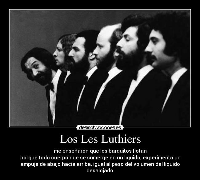 Los Les Luthiers - me enseñaron que los barquitos flotan
porque todo cuerpo que se sumerge en un líquido, experimenta un
empuje de abajo hacia arriba, igual al peso del volumen del liquido
desalojado.