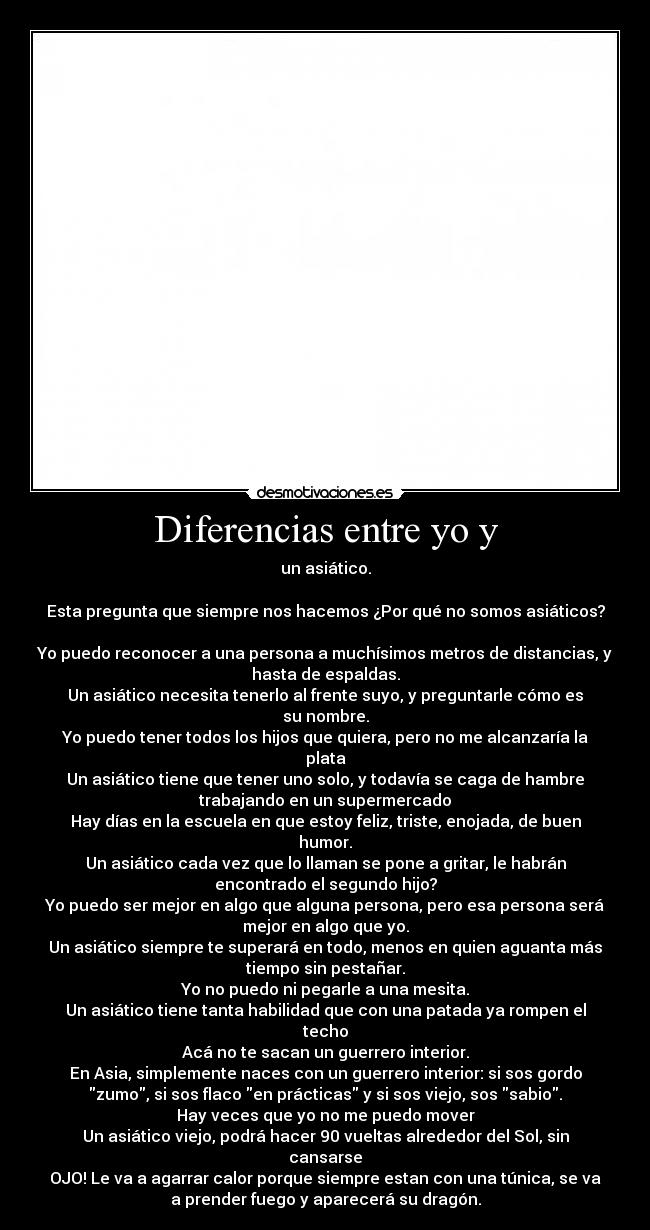 Diferencias entre yo y - un asiático.
Esta pregunta que siempre nos hacemos ¿Por qué no somos asiáticos?
Yo puedo reconocer a una persona a muchísimos metros de distancias, y
hasta de espaldas.
Un asiático necesita tenerlo al frente suyo, y preguntarle cómo es
su nombre.
Yo puedo tener todos los hijos que quiera, pero no me alcanzaría la
plata
Un asiático tiene que tener uno solo, y todavía se caga de hambre
trabajando en un supermercado
Hay días en la escuela en que estoy feliz, triste, enojada, de buen
humor.
Un asiático cada vez que lo llaman se pone a gritar, le habrán
encontrado el segundo hijo?
Yo puedo ser mejor en algo que alguna persona, pero esa persona será
mejor en algo que yo.
Un asiático siempre te superará en todo, menos en quien aguanta más
tiempo sin pestañar.
Yo no puedo ni pegarle a una mesita.
Un asiático tiene tanta habilidad que con una patada ya rompen el
techo
Acá no te sacan un guerrero interior.
En Asia, simplemente naces con un guerrero interior: si sos gordo
zumo, si sos flaco en prácticas y si sos viejo, sos sabio.
Hay veces que yo no me puedo mover
Un asiático viejo, podrá hacer 90 vueltas alrededor del Sol, sin
cansarse
OJO! Le va a agarrar calor porque siempre estan con una túnica, se va
a prender fuego y aparecerá su dragón.