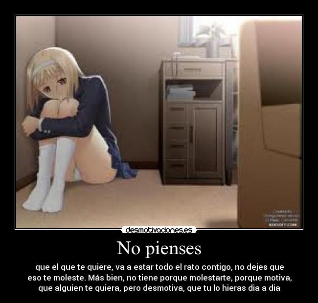 No pienses - que el que te quiere, va a estar todo el rato contigo, no dejes que
eso te moleste. Más bien, no tiene porque molestarte, porque motiva,
que alguien te quiera, pero desmotiva, que tu lo hieras dia a dia