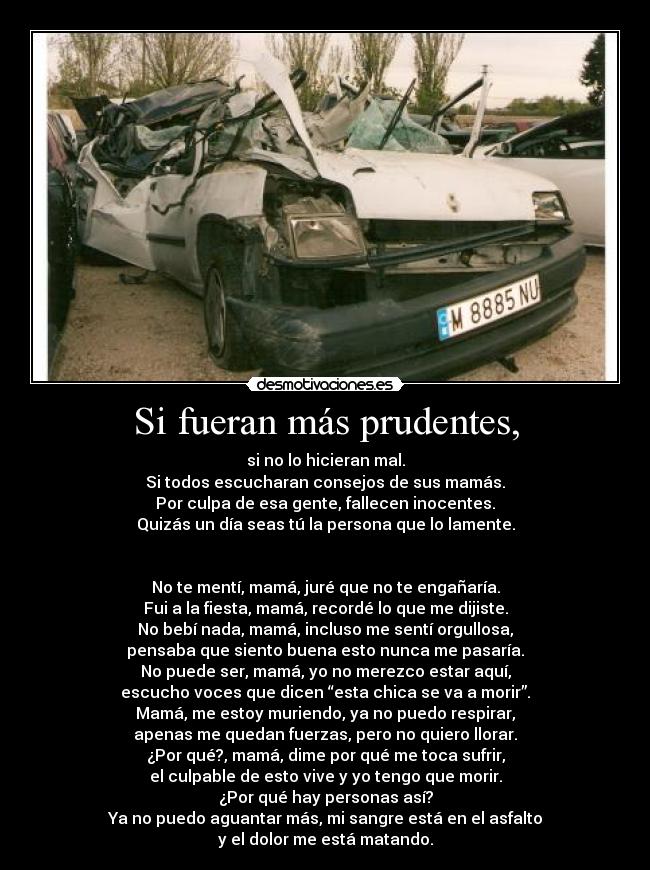 Si fueran más prudentes, - si no lo hicieran mal.
Si todos escucharan consejos de sus mamás.
Por culpa de esa gente, fallecen inocentes.
Quizás un día seas tú la persona que lo lamente.


No te mentí, mamá, juré que no te engañaría.
Fui a la fiesta, mamá, recordé lo que me dijiste.
No bebí nada, mamá, incluso me sentí orgullosa,
pensaba que siento buena esto nunca me pasaría.
No puede ser, mamá, yo no merezco estar aquí,
escucho voces que dicen “esta chica se va a morir”.
Mamá, me estoy muriendo, ya no puedo respirar,
apenas me quedan fuerzas, pero no quiero llorar.
¿Por qué?, mamá, dime por qué me toca sufrir,
el culpable de esto vive y yo tengo que morir.
¿Por qué hay personas así?
Ya no puedo aguantar más, mi sangre está en el asfalto
y el dolor me está matando.
