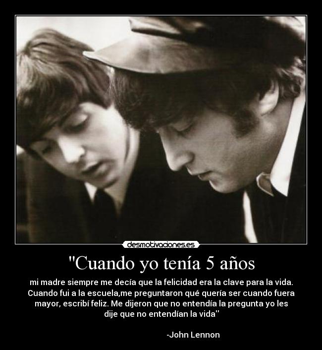 Cuando yo tenía 5 años - mi madre siempre me decía que la felicidad era la clave para la vida.
Cuando fui a la escuela,me preguntaron qué quería ser cuando fuera
mayor, escribí feliz. Me dijeron que no entendía la pregunta yo les
dije que no entendían la vida
-John Lennon