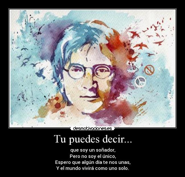 Tu puedes decir... - que soy un soñador,
Pero no soy el único,
Espero que algún día te nos unas,
Y el mundo vivirá como uno solo.