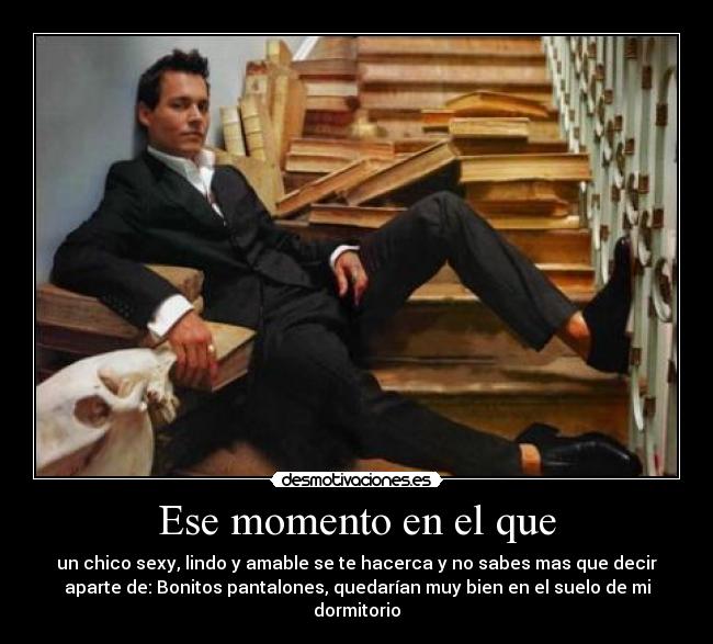 Ese momento en el que - un chico sexy, lindo y amable se te hacerca y no sabes mas que decir
aparte de: Bonitos pantalones, quedarían muy bien en el suelo de mi
dormitorio