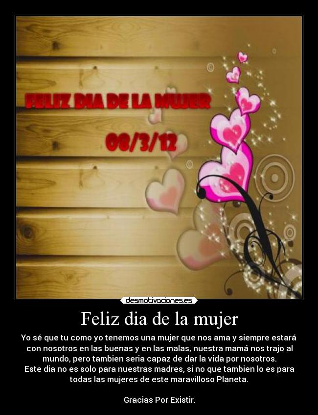 Feliz dia de la mujer - Yo sé que tu como yo tenemos una mujer que nos ama y siempre estará
con nosotros en las buenas y en las malas, nuestra mamá nos trajo al
mundo, pero tambien seria capaz de dar la vida por nosotros.
Este dia no es solo para nuestras madres, si no que tambien lo es para
todas las mujeres de este maravilloso Planeta.

Gracias Por Existir.