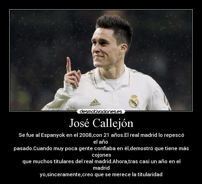 José Callejón - Se fue al Espanyok en el 2008,con 21 años.El real madrid lo repescó el año
pasado.Cuando muy poca gente confiaba en él,demostró que tiene más cojones
que muchos titulares del real madrid.Ahora,tras casi un año en el madrid
yo,sinceramente,creo que se merece la titularidad