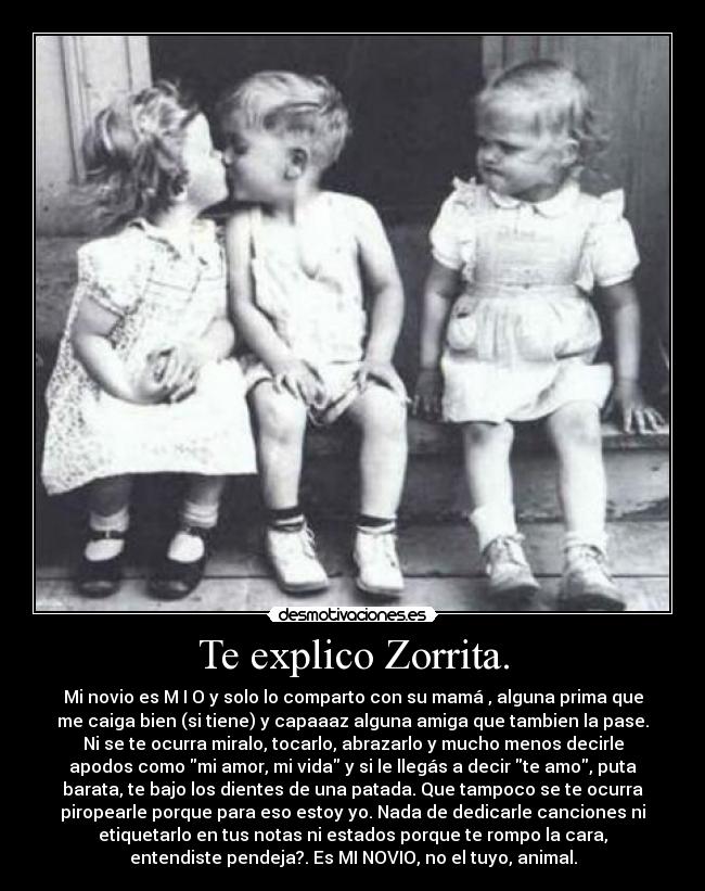 Te explico Zorrita. - Mi novio es M I O y solo lo comparto con su mamá , alguna prima que
me caiga bien (si tiene) y capaaaz alguna amiga que tambien la pase.
Ni se te ocurra miralo, tocarlo, abrazarlo y mucho menos decirle
apodos como mi amor, mi vida y si le llegás a decir te amo, puta
barata, te bajo los dientes de una patada. Que tampoco se te ocurra
piropearle porque para eso estoy yo. Nada de dedicarle canciones ni
etiquetarlo en tus notas ni estados porque te rompo la cara,
entendiste pendeja?. Es MI NOVIO, no el tuyo, animal.