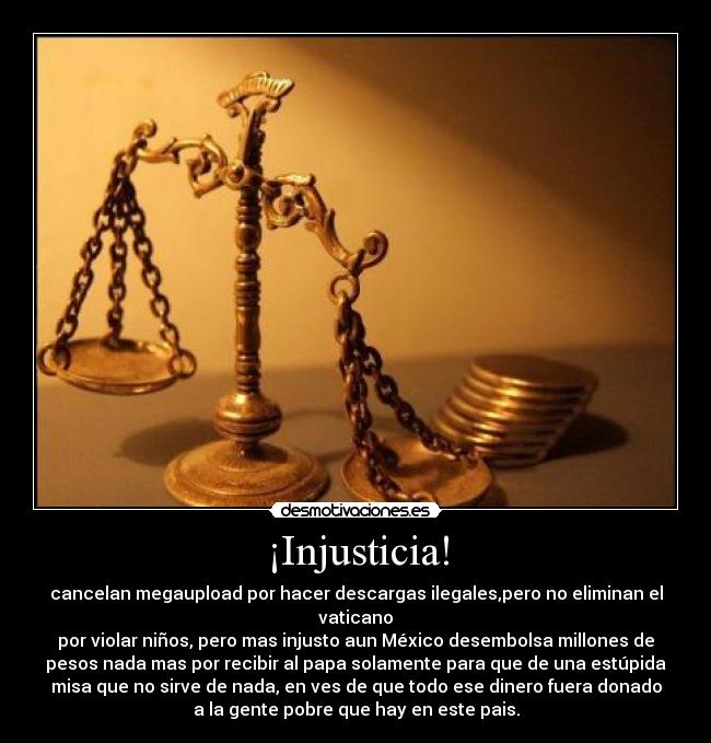 ¡Injusticia! - cancelan megaupload por hacer descargas ilegales,pero no eliminan el
vaticano
por violar niños, pero mas injusto aun México desembolsa millones de
pesos nada mas por recibir al papa solamente para que de una estúpida
misa que no sirve de nada, en ves de que todo ese dinero fuera donado
a la gente pobre que hay en este pais.