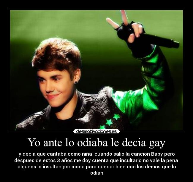 Yo ante lo odiaba le decia gay - y decia que cantaba como niña cuando salio la cancion Baby pero
despues de estos 3 años me doy cuenta que insultarlo no vale la pena
algunos lo insultan por moda para quedar bien con los demas que lo
odian