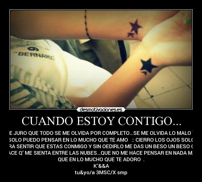 CUANDO ESTOY CONTIGO... - TE JURO QUE TODO SE ME OLVIDA POR COMPLETO...SE ME OLVIDA LO MALO Y
SOLO PUEDO PENSAR EN LO MUCHO QUE TE AMO ♥ :: CIERRO LOS OJOS SOLO
PARA SENTIR QUE ESTAS CONMIGO Y SIN OEDIRLO ME DAS UN BESO UN BESO QuE
HACE Q ME SIENTA ENTRE LAS NUBES...QUE NO ME HACE PENSAR EN NADA MAS
QUE EN LO MUCHO QUE TE ADORO ♥.♥
K&&A
tu&yo/a 3MSC/X smp