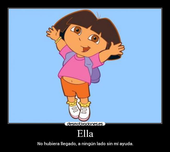 Ella - No hubiera llegado, a ningún lado sin mí ayuda.