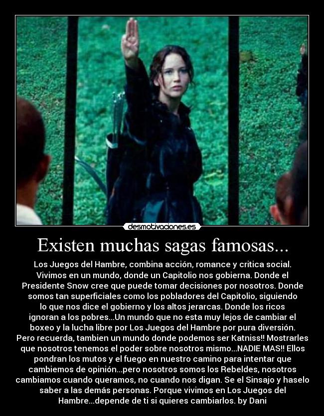 Existen muchas sagas famosas... - Los Juegos del Hambre, combina acción, romance y critica social.
Vivimos en un mundo, donde un Capitolio nos gobierna. Donde el
Presidente Snow cree que puede tomar decisiones por nosotros. Donde
somos tan superficiales como los pobladores del Capitolio, siguiendo
lo que nos dice el gobierno y los altos jerarcas. Donde los ricos
ignoran a los pobres...Un mundo que no esta muy lejos de cambiar el
boxeo y la lucha libre por Los Juegos del Hambre por pura diversión.
Pero recuerda, tambien un mundo donde podemos ser Katniss!! Mostrarles
que nosotros tenemos el poder sobre nosotros mismo...NADIE MAS!! Ellos
pondran los mutos y el fuego en nuestro camino para intentar que
cambiemos de opinión...pero nosotros somos los Rebeldes, nosotros
cambiamos cuando queramos, no cuando nos digan. Se el Sinsajo y haselo
saber a las demás personas. Porque vivimos en Los Juegos del
Hambre...depende de ti si quieres cambiarlos. by Dani