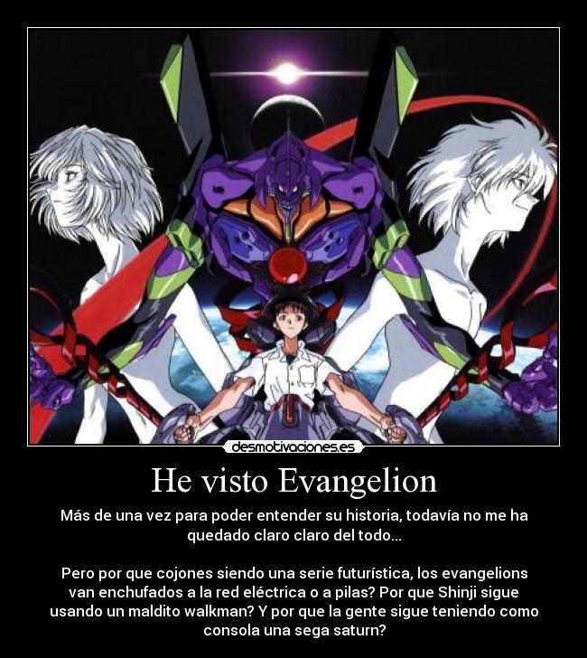 He visto Evangelion - Más de una vez para poder entender su historia, todavía no me ha
quedado claro claro del todo...

Pero por que cojones siendo una serie futurística, los evangelions
van enchufados a la red eléctrica o a pilas? Por que Shinji sigue
usando un maldito walkman? Y por que la gente sigue teniendo como
consola una sega saturn?