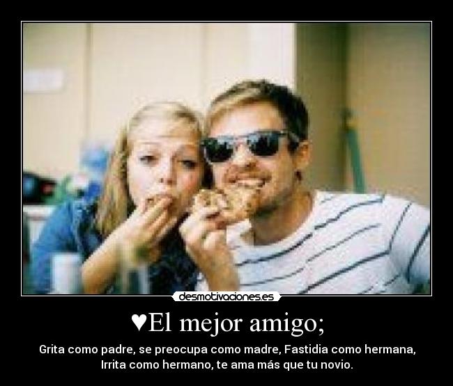 ♥El mejor amigo; - Grita como padre, se preocupa como madre, Fastidia como hermana,
Irrita como hermano, te ama más que tu novio.