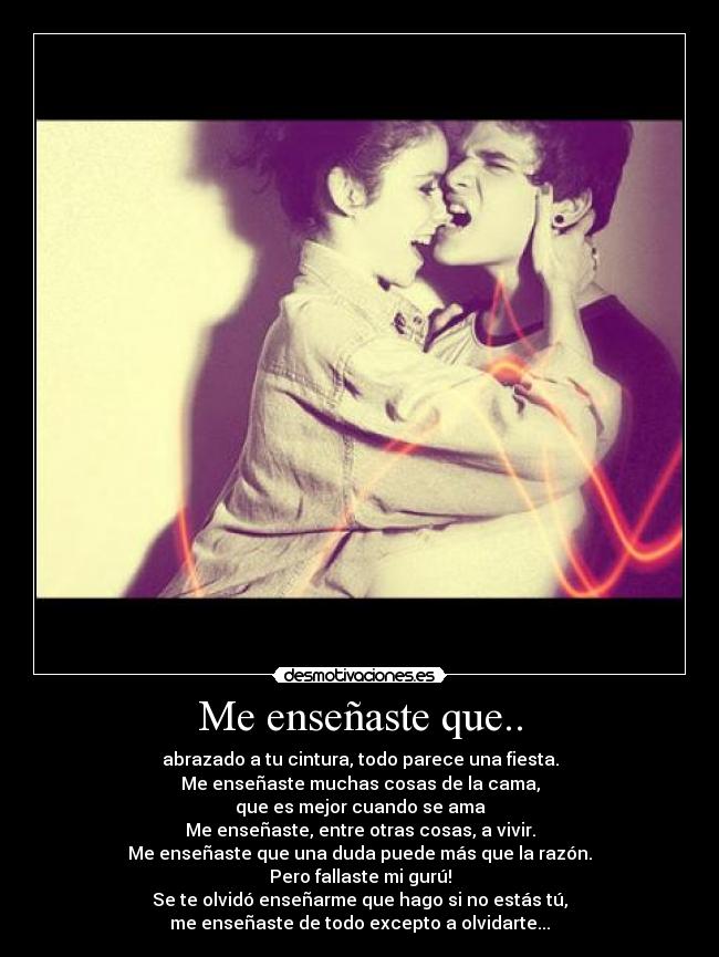 Me enseñaste que.. - abrazado a tu cintura, todo parece una fiesta.
Me enseñaste muchas cosas de la cama,
que es mejor cuando se ama
Me enseñaste, entre otras cosas, a vivir.
Me enseñaste que una duda puede más que la razón.
Pero fallaste mi gurú!
Se te olvidó enseñarme que hago si no estás tú,
me enseñaste de todo excepto a olvidarte...