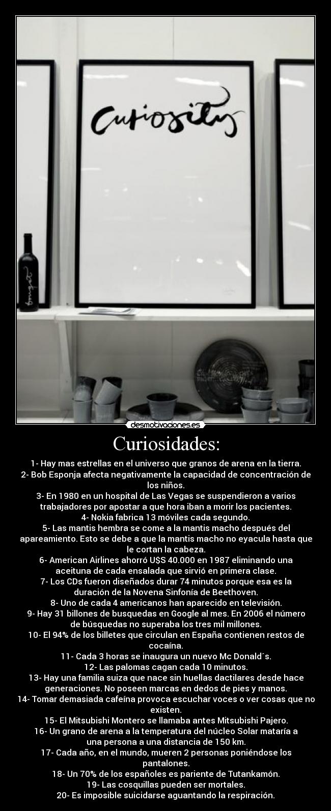 Curiosidades: - 1- Hay mas estrellas en el universo que granos de arena en la tierra.
2- Bob Esponja afecta negativamente la capacidad de concentración de
los niños.
3- En 1980 en un hospital de Las Vegas se suspendieron a varios
trabajadores por apostar a que hora iban a morir los pacientes.
4- Nokia fabrica 13 móviles cada segundo.
5- Las mantis hembra se come a la mantis macho después del
apareamiento. Esto se debe a que la mantis macho no eyacula hasta que
le cortan la cabeza.
6- American Airlines ahorró U$S 40.000 en 1987 eliminando una
aceituna de cada ensalada que sirvió en primera clase.
7- Los CDs fueron diseñados durar 74 minutos porque esa es la
duración de la Novena Sinfonía de Beethoven.
8- Uno de cada 4 americanos han aparecido en televisión.
9- Hay 31 billones de busquedas en Google al mes. En 2006 el número
de búsquedas no superaba los tres mil millones.
10- El 94% de los billetes que circulan en España contienen restos de
cocaína.
11- Cada 3 horas se inaugura un nuevo Mc Donald´s.
12- Las palomas cagan cada 10 minutos.
13- Hay una familia suiza que nace sin huellas dactilares desde hace
generaciones. No poseen marcas en dedos de pies y manos.
14- Tomar demasiada cafeína provoca escuchar voces o ver cosas que no
existen.
15- El Mitsubishi Montero se llamaba antes Mitsubishi Pajero.
16- Un grano de arena a la temperatura del núcleo Solar mataría a
una persona a una distancia de 150 km.
17- Cada año, en el mundo, mueren 2 personas poniéndose los
pantalones.
18- Un 70% de los españoles es pariente de Tutankamón.
19- Las cosquillas pueden ser mortales.
20- Es imposible suicidarse aguantando la respiración.