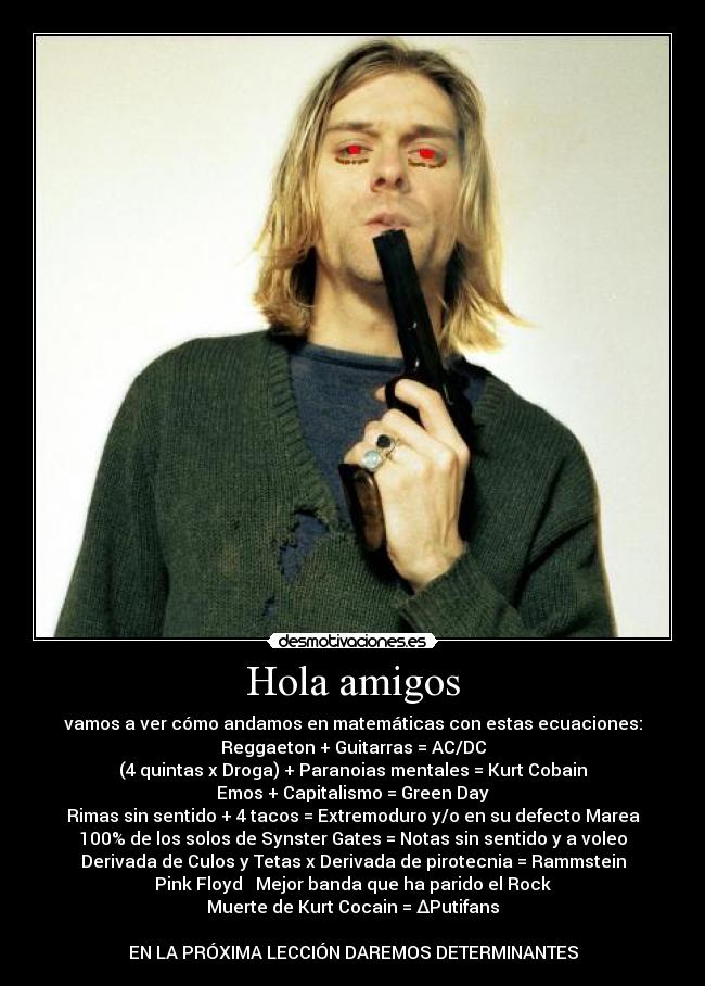 Hola amigos - vamos a ver cómo andamos en matemáticas con estas ecuaciones:
Reggaeton + Guitarras = AC/DC
(4 quintas x Droga) + Paranoias mentales = Kurt Cobain
Emos + Capitalismo = Green Day
Rimas sin sentido + 4 tacos = Extremoduro y/o en su defecto Marea
100% de los solos de Synster Gates = Notas sin sentido y a voleo
Derivada de Culos y Tetas x Derivada de pirotecnia = Rammstein
Pink Floyd ↔ Mejor banda que ha parido el Rock
Muerte de Kurt Cocain = ∆Putifans
EN LA PRÓXIMA LECCIÓN DAREMOS DETERMINANTES