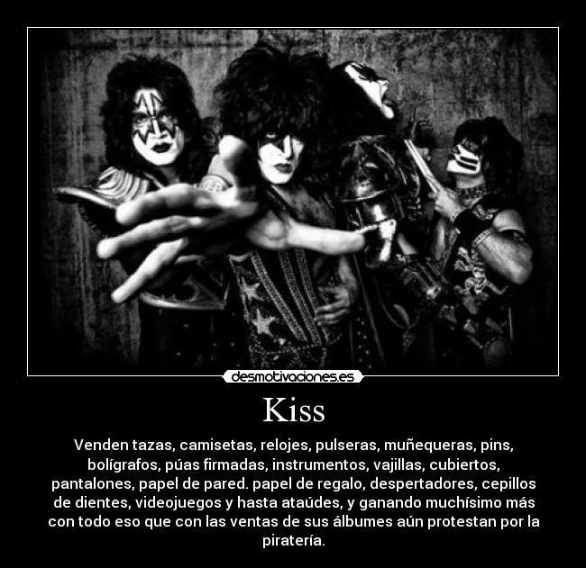 Kiss - Venden tazas, camisetas, relojes, pulseras, muñequeras, pins,
bolígrafos, púas firmadas, instrumentos, vajillas, cubiertos,
pantalones, papel de pared. papel de regalo, despertadores, cepillos
de dientes, videojuegos y hasta ataúdes, y ganando muchísimo más
con todo eso que con las ventas de sus álbumes aún protestan por la
piratería.