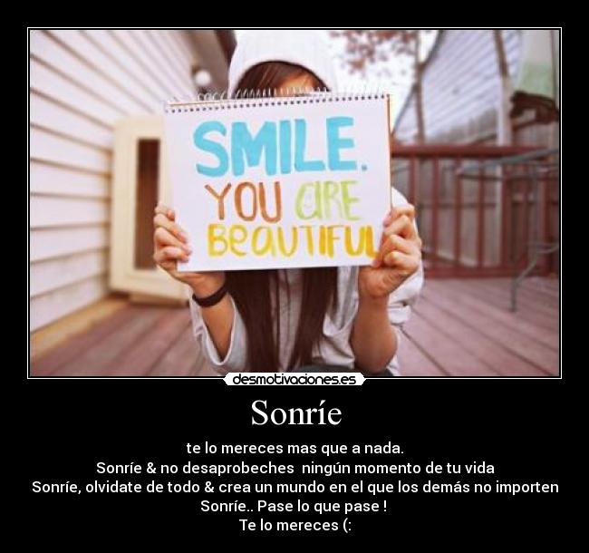 Sonríe - te lo mereces mas que a nada.
Sonríe & no desaprobeches ningún momento de tu vida
Sonríe, olvidate de todo & crea un mundo en el que los demás no importen
Sonríe.. Pase lo que pase !
Te lo mereces (: