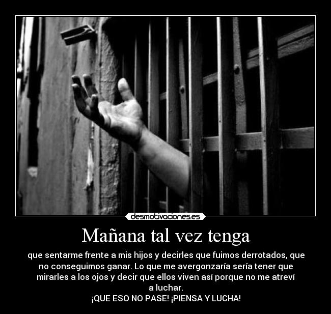 Mañana tal vez tenga - que sentarme frente a mis hijos y decirles que fuimos derrotados, que
no conseguimos ganar. Lo que me avergonzaría sería tener que
mirarles a los ojos y decir que ellos viven así porque no me atreví
a luchar.
¡QUE ESO NO PASE! ¡PIENSA Y LUCHA!