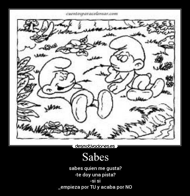 Sabes - sabes quien me gusta?
-te doy una pista?
-si si
_empieza por TU y acaba por NO