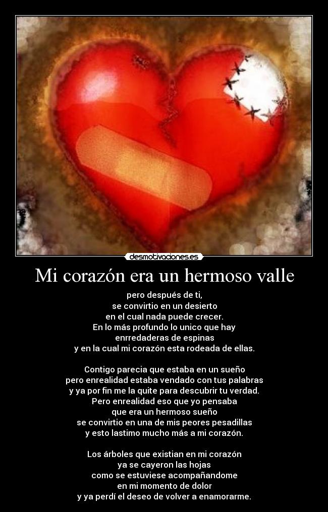 Mi corazón era un hermoso valle - pero después de ti,
se convirtio en un desierto
en el cual nada puede crecer.
En lo más profundo lo unico que hay
enrredaderas de espinas
y en la cual mi corazón esta rodeada de ellas.

Contigo parecia que estaba en un sueño
pero enrealidad estaba vendado con tus palabras
y ya por fin me la quite para descubrir tu verdad.
Pero enrealidad eso que yo pensaba
que era un hermoso sueño
se convirtio en una de mis peores pesadillas
y esto lastimo mucho más a mi corazón.

Los árboles que existian en mi corazón
ya se cayeron las hojas
como se estuviese acompañandome
en mi momento de dolor
y ya perdí el deseo de volver a enamorarme.