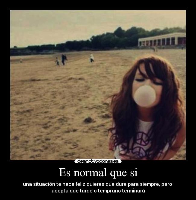 Es normal que si - una situación te hace feliz quieres que dure para siempre, pero
acepta que tarde o temprano terminará