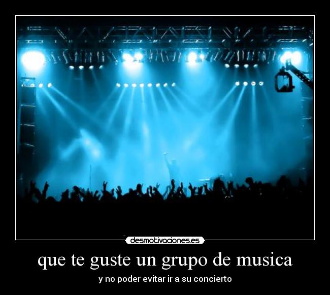 que te guste un grupo de musica - y no poder evitar ir a su concierto